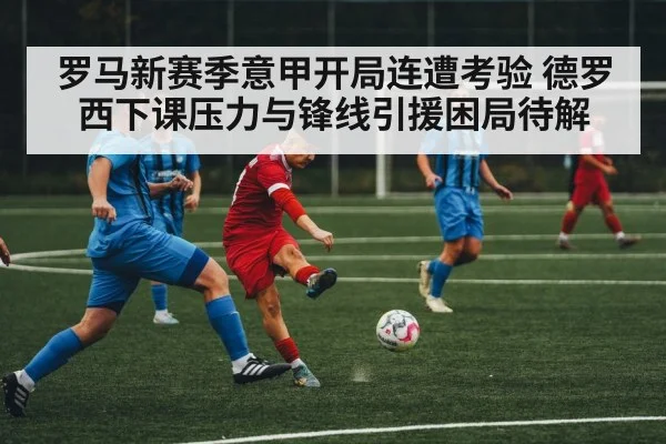 罗马新赛季意甲开局连遭考验 德罗西下课压力与锋线引援困局待解(kaiyun)